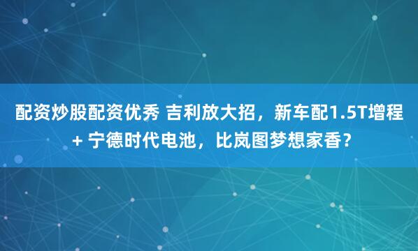 配资炒股配资优秀 吉利放大招,新车配1.5T增程 + 宁德时代电池,比岚图梦想家香?