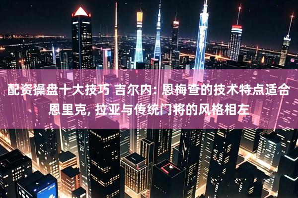 配资操盘十大技巧 吉尔内: 恩梅查的技术特点适合恩里克, 拉亚与传统门将的风格相左