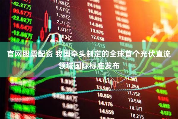 官网股票配资 我国牵头制定的全球首个光伏直流领域国际标准发布