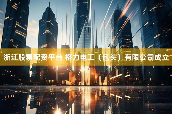 浙江股票配资平台 格力电工(包头)有限公司成立