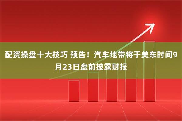 配资操盘十大技巧 预告!汽车地带将于美东时间9月23日盘前披露财报