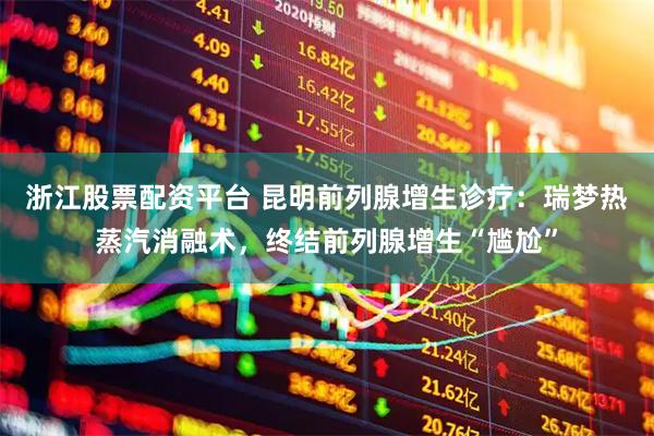 浙江股票配资平台 昆明前列腺增生诊疗:瑞梦热蒸汽消融术,终结前列腺增生“尴尬”