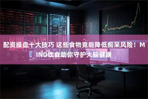 配资操盘十大技巧 这些食物竟能降低痴呆风险!MIND饮食助你守护大脑健康
