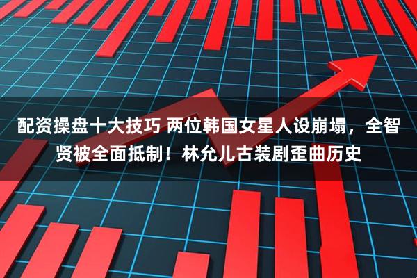 配资操盘十大技巧 两位韩国女星人设崩塌,全智贤被全面抵制!林允儿古装剧歪曲历史