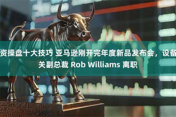 配资操盘十大技巧 亚马逊刚开完年度新品发布会,设备相关副总裁 Rob Williams 离职