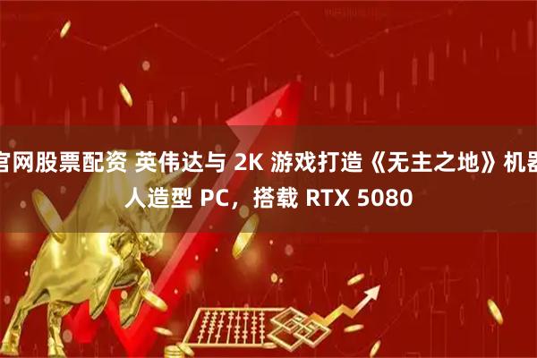 官网股票配资 英伟达与 2K 游戏打造《无主之地》机器人造型 PC,搭载 RTX 5080