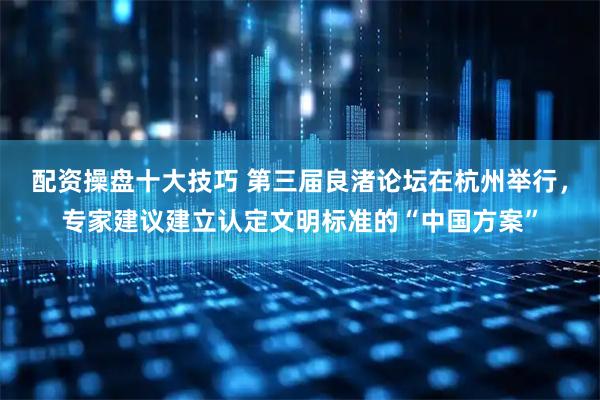 配资操盘十大技巧 第三届良渚论坛在杭州举行,专家建议建立认定文明标准的“中国方案”