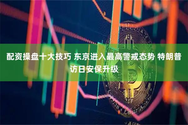 配资操盘十大技巧 东京进入最高警戒态势 特朗普访日安保升级
