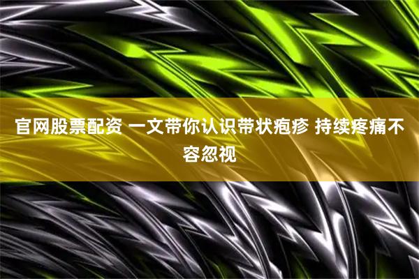 官网股票配资 一文带你认识带状疱疹 持续疼痛不容忽视