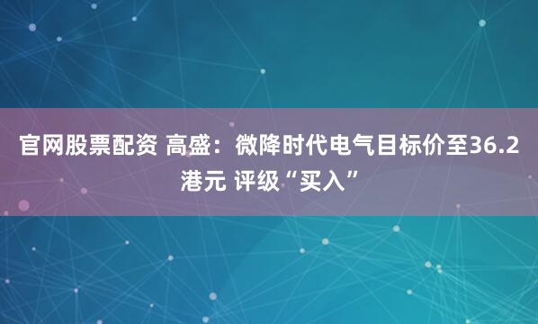 官网股票配资 高盛：微降时代电气目标价至36.2港元 评级“买入”