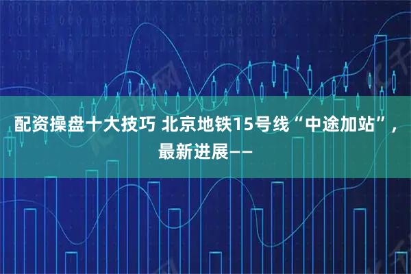 配资操盘十大技巧 北京地铁15号线“中途加站”，最新进展——