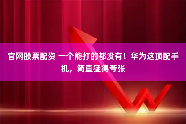 官网股票配资 一个能打的都没有！华为这顶配手机，简直猛得夸张