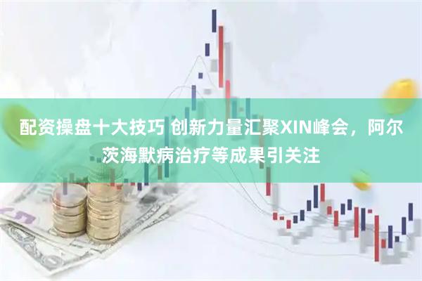 配资操盘十大技巧 创新力量汇聚XIN峰会，阿尔茨海默病治疗等成果引关注