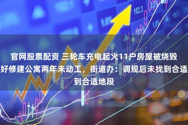 官网股票配资 三轮车充电起火11户房屋被烧毁，说好修建公寓两年未动工，街道办：调规后未找到合适地段