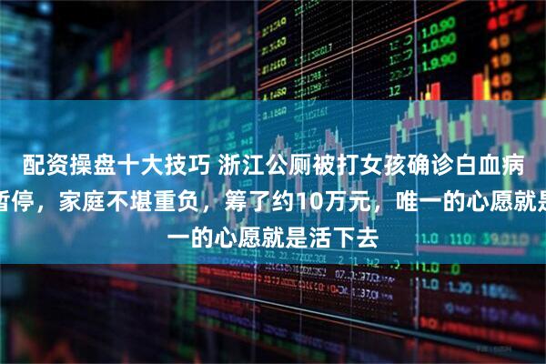 配资操盘十大技巧 浙江公厕被打女孩确诊白血病：学业暂停，家庭不堪重负，筹了约10万元，唯一的心愿就是活下去