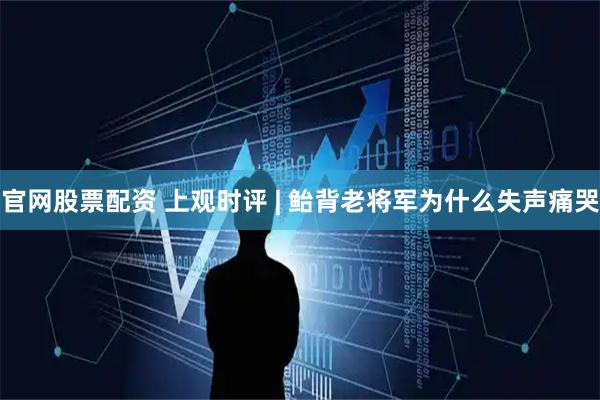 官网股票配资 上观时评 | 鲐背老将军为什么失声痛哭