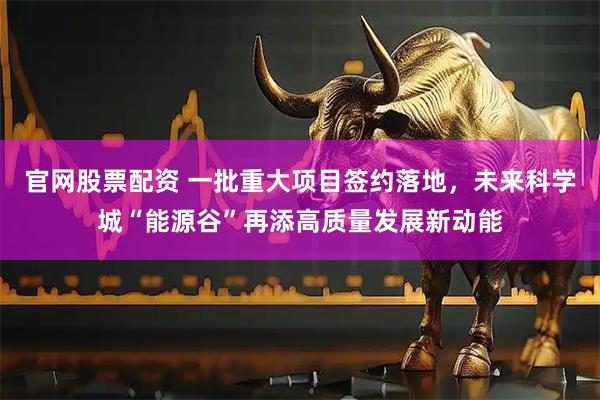 官网股票配资 一批重大项目签约落地，未来科学城“能源谷”再添高质量发展新动能