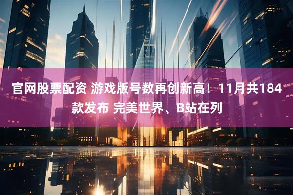 官网股票配资 游戏版号数再创新高！11月共184款发布 完美世界、B站在列