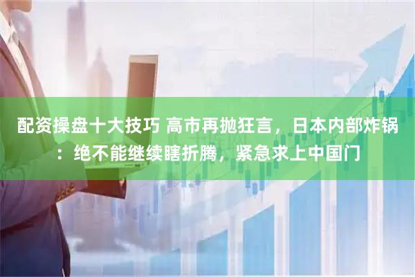 配资操盘十大技巧 高市再抛狂言，日本内部炸锅：绝不能继续瞎折腾，紧急求上中国门