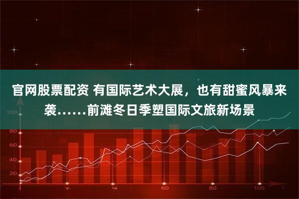 官网股票配资 有国际艺术大展，也有甜蜜风暴来袭……前滩冬日季塑国际文旅新场景