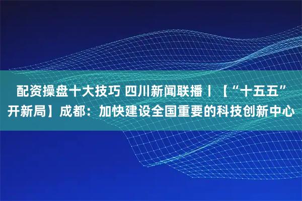 配资操盘十大技巧 四川新闻联播丨【“十五五”开新局】成都：加快建设全国重要的科技创新中心