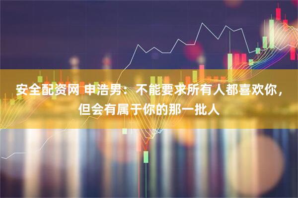 安全配资网 申浩男：不能要求所有人都喜欢你，但会有属于你的那一批人
