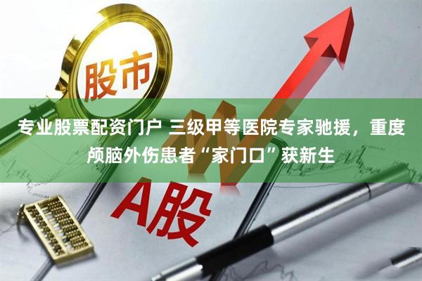 专业股票配资门户 三级甲等医院专家驰援，重度颅脑外伤患者“家门口”获新生