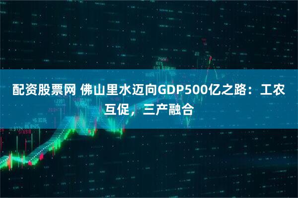 配资股票网 佛山里水迈向GDP500亿之路：工农互促，三产融合