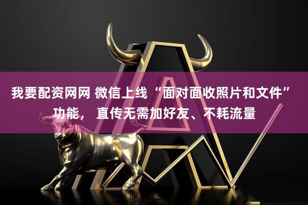 我要配资网网 微信上线 “面对面收照片和文件” 功能， 直传无需加好友、不耗流量