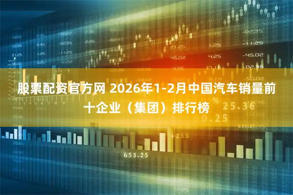 股票配资官方网 2026年1-2月中国汽车销量前十企业（集团）排行榜
