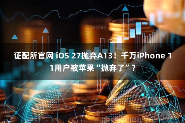 证配所官网 iOS 27抛弃A13！千万iPhone 11用户被苹果“抛弃了”？