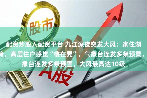 配资炒股入配资平台 九江深夜突发大风：家住湖边居民窗户被吹垮，高层住户感觉“楼在晃”，气象台连发多条预警，大风最高达10级