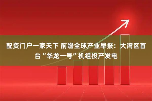 配资门户一家天下 前瞻全球产业早报：大湾区首台“华龙一号”机组投产发电