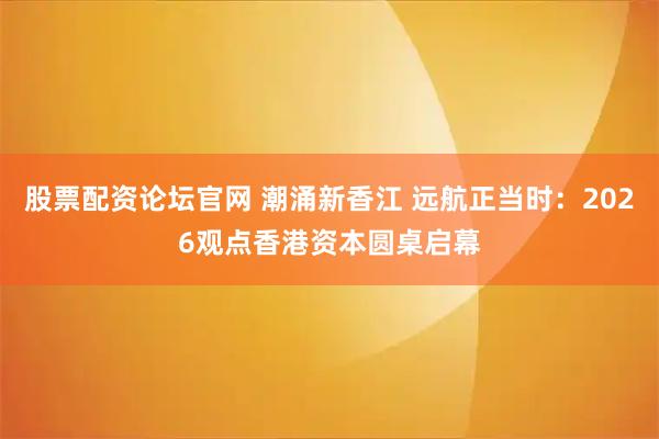 股票配资论坛官网 潮涌新香江 远航正当时：2026观点香港资本圆桌启幕