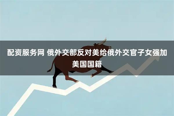 配资服务网 俄外交部反对美给俄外交官子女强加美国国籍
