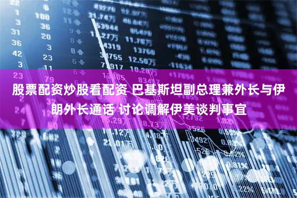 股票配资炒股看配资 巴基斯坦副总理兼外长与伊朗外长通话 讨论调解伊美谈判事宜