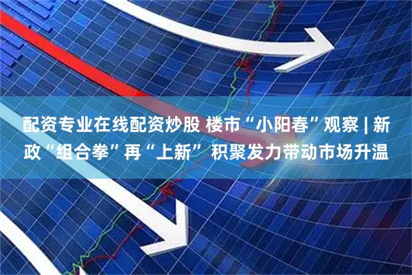 配资专业在线配资炒股 楼市“小阳春”观察 | 新政“组合拳”再“上新” 积聚发力带动市场升温
