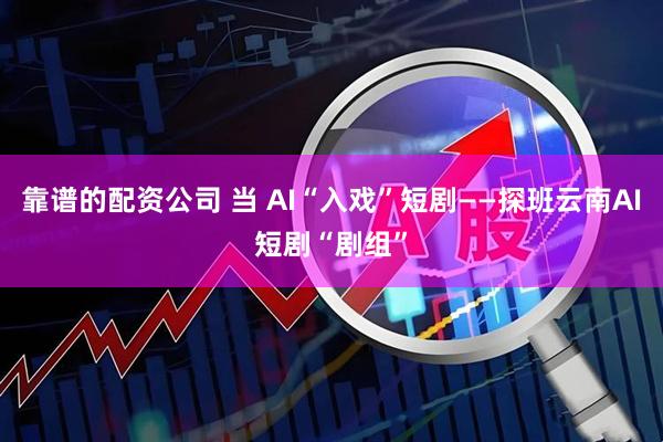靠谱的配资公司 当 AI“入戏”短剧——探班云南AI短剧“剧组”
