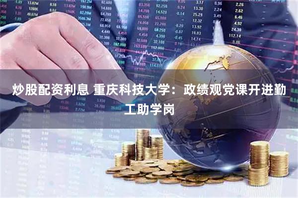 炒股配资利息 重庆科技大学：政绩观党课开进勤工助学岗