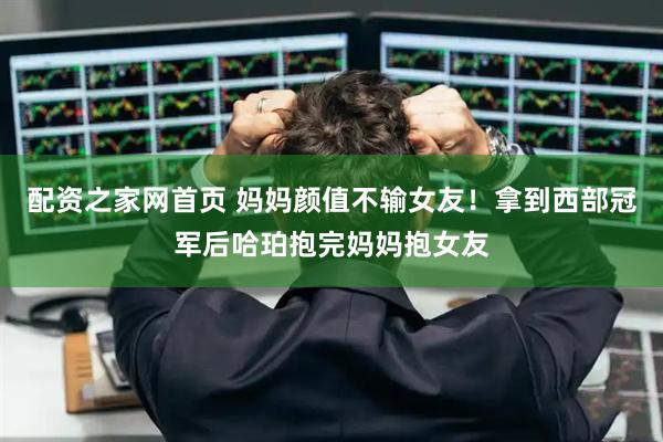 配资之家网首页 妈妈颜值不输女友！拿到西部冠军后哈珀抱完妈妈抱女友