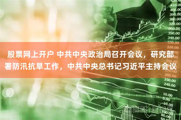 股票网上开户 中共中央政治局召开会议，研究部署防汛抗旱工作，中共中央总书记习近平主持会议