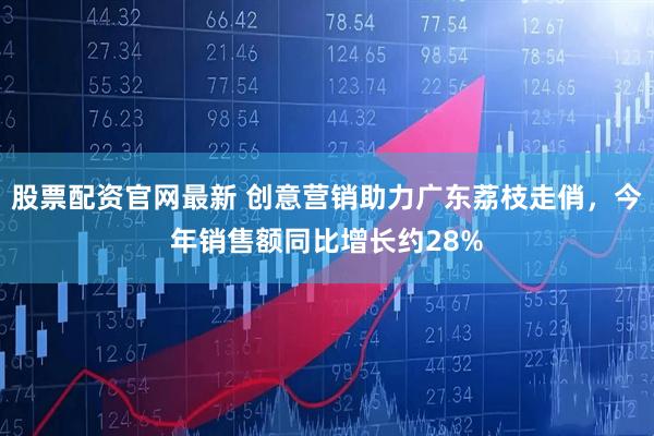 股票配资官网最新 创意营销助力广东荔枝走俏，今年销售额同比增长约28%